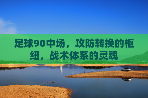 足球90中场,攻防转换的枢纽,战术体系的灵魂
