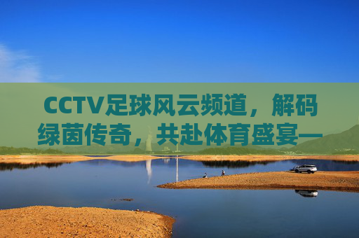 CCTV足球风云频道,解码绿茵传奇,共赴体育盛宴——中国足球文化的重要窗口