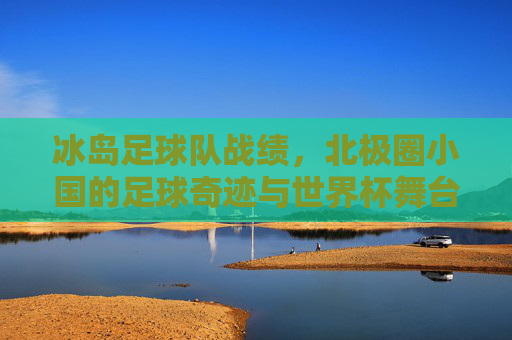 冰岛足球队战绩，北极圈小国的足球奇迹与世界杯舞台的闪耀