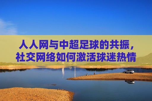 人人网与中超足球的共振,社交网络如何激活球迷热情与足球文化传承,人人网与中超足球的共振,社交网络如何激活球迷热情与足球文化传承