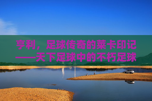 亨利,足球传奇的莱卡印记——天下足球中的不朽足球诗篇,亨利,足球传奇的莱卡印记——天下足球中的不朽足球诗篇