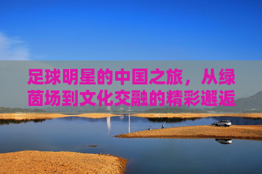 足球明星的中国之旅，从绿茵场到文化交融的精彩邂逅，足球明星的中国之旅，从绿茵场到文化交融的精彩邂逅