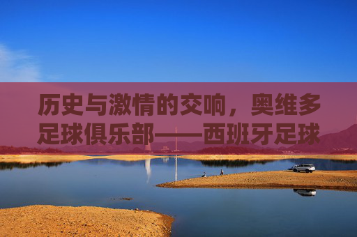 历史与激情的交响,奥维多足球俱乐部——西班牙足球版图上的璀璨明珠