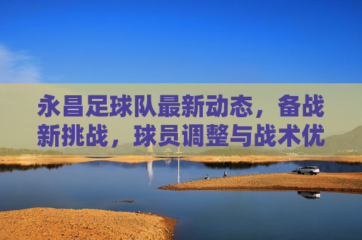 永昌足球队最新动态，备战新挑战，球员调整与战术优化引关注