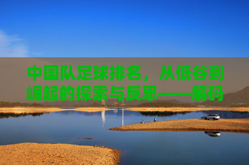 中国队足球排名,从低谷到崛起的探索与反思——解码排名背后的故事与未来方向