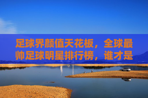 足球界颜值天花板,全球最帅足球明星排行榜,谁才是你的菜?