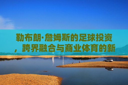 勒布朗·詹姆斯的足球投资,跨界融合与商业体育的新篇章