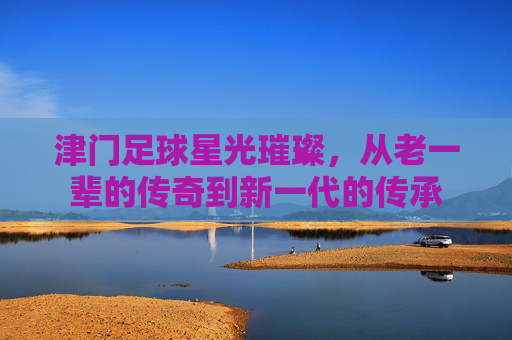 津门足球星光璀璨,从老一辈的传奇到新一代的传承