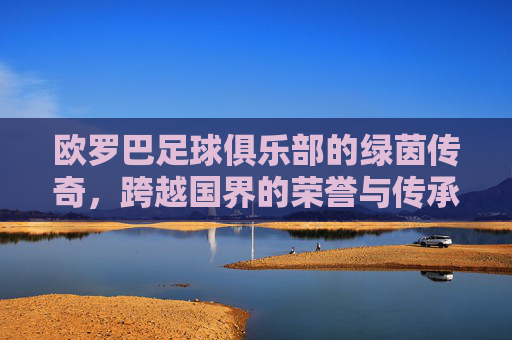 欧罗巴足球俱乐部的绿茵传奇，跨越国界的荣誉与传承，欧罗巴足球俱乐部的绿茵传奇，跨越国界的荣誉与传承