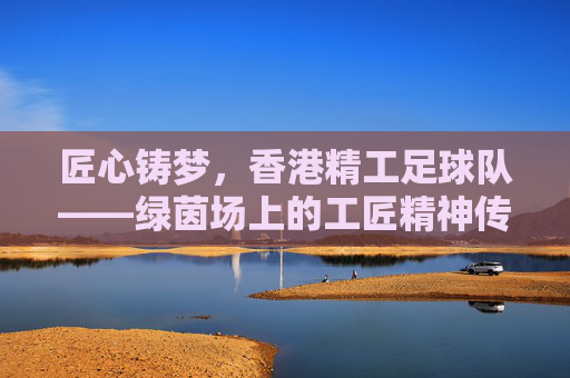 匠心铸梦,香港精工足球队——绿茵场上的工匠精神传承者,匠心铸梦,香港精工足球队——绿茵场上的工匠精神传承者