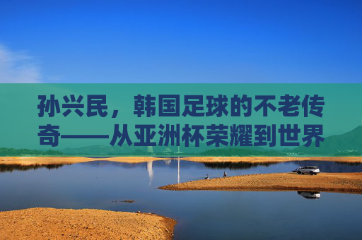 孙兴民，韩国足球的不老传奇——从亚洲杯荣耀到世界杯征程，他如何用激情与坚持书写足球人生