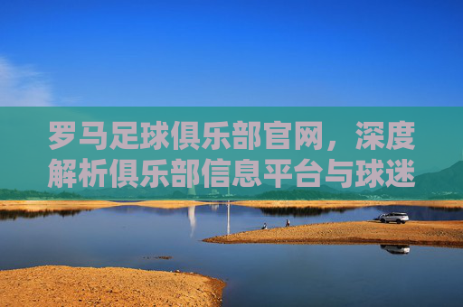 罗马足球俱乐部官网，深度解析俱乐部信息平台与球迷互动枢纽，罗马足球俱乐部官网，深度解析俱乐部信息平台与球迷互动枢纽