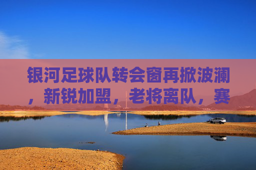 银河足球队转会窗再掀波澜，新锐加盟，老将离队，赛季征途迎来新变数
