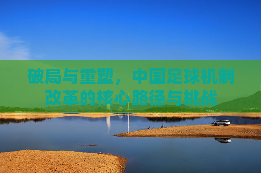 破局与重塑，中国足球机制改革的核心路径与挑战