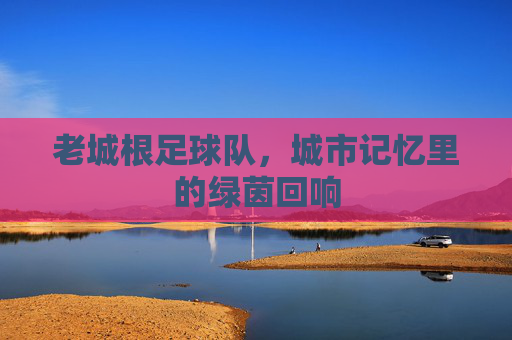 老城根足球队,城市记忆里的绿茵回响
