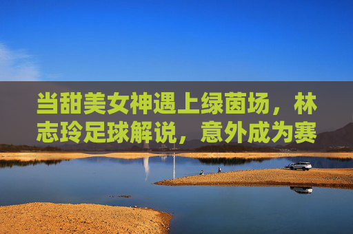 当甜美女神遇上绿茵场，林志玲足球解说，意外成为赛场甜系定心丸