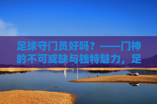 足球守门员好吗?——门神的不可或缺与独特魅力,足球守门员好吗?——门神的不可或缺与独特魅力