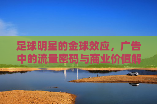 足球明星的金球效应,广告中的流量密码与商业价值解码,足球明星金球效应,广告中的流量密码与商业价值解码
