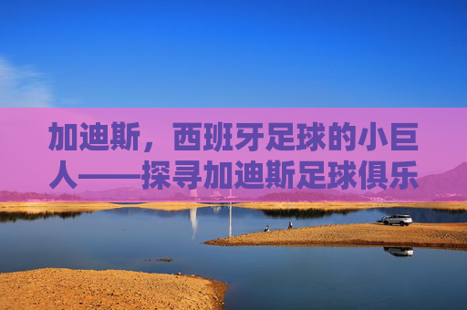 加迪斯,西班牙足球的小巨人——探寻加迪斯足球俱乐部的历史脉络与地域魅力