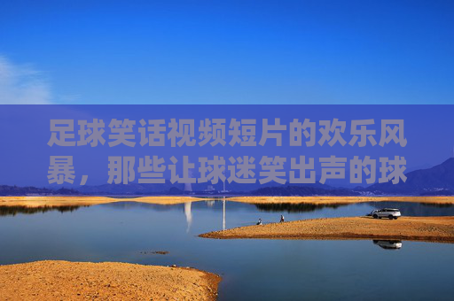 足球笑话视频短片的欢乐风暴，那些让球迷笑出声的球梗集锦