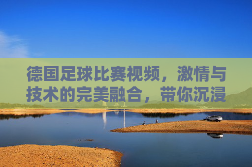 德国足球比赛视频，激情与技术的完美融合，带你沉浸式体验绿茵盛宴