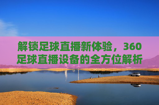 解锁足球直播新体验,360足球直播设备的全方位解析与实战应用