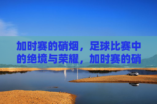 加时赛的硝烟，足球比赛中的绝境与荣耀，加时赛的硝烟，足球比赛中的绝境与荣耀