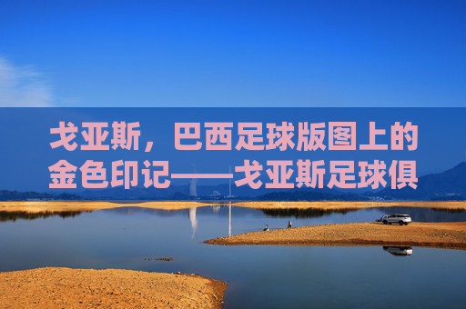 戈亚斯，巴西足球版图上的金色印记——戈亚斯足球俱乐部的历史与荣耀