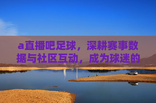 a直播吧足球，深耕赛事数据与社区互动，成为球迷的数字足球主场