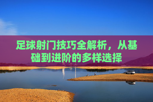 足球射门技巧全解析，从基础到进阶的多样选择