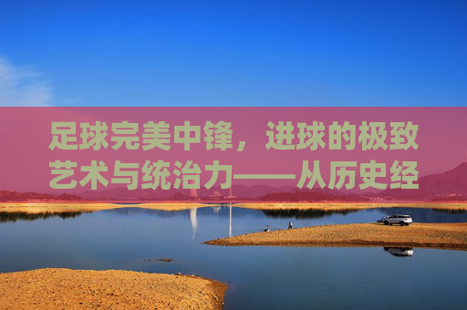 足球完美中锋,进球的极致艺术与统治力——从历史经典到现代统治者的进化与解析