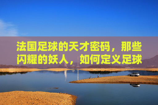法国足球的天才密码，那些闪耀的妖人，如何定义足球的未来？