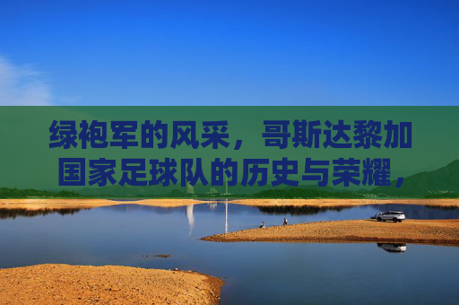 绿袍军的风采，哥斯达黎加国家足球队的历史与荣耀，绿袍军的风采，哥斯达黎加国家足球队的历史与荣耀