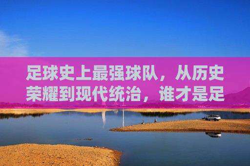 足球史上最强球队，从历史荣耀到现代统治，谁才是足球的终极王者？足球史上最强球队，从历史荣耀到现代统治，谁才是足球的终极王者？