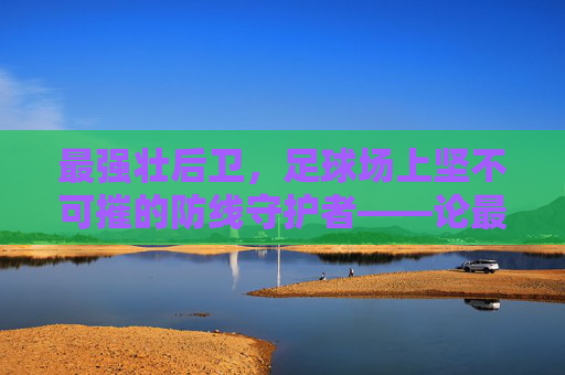 最强壮后卫，足球场上坚不可摧的防线守护者——论最强壮后卫在现代足球中的核心作用