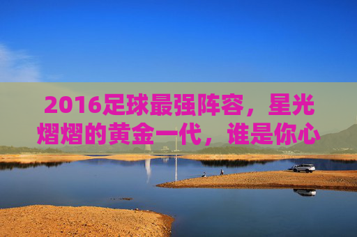 2016足球最强阵容，星光熠熠的黄金一代，谁是你心中的王者之师？