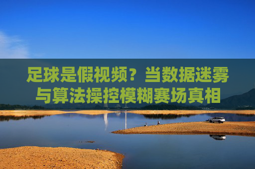足球是假视频?当数据迷雾与算法操控模糊赛场真相