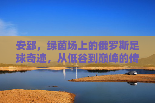 安郅,绿茵场上的俄罗斯足球奇迹,从低谷到巅峰的传奇征程,安郅,绿茵场上的俄罗斯足球奇迹,从低谷到巅峰的传奇征程