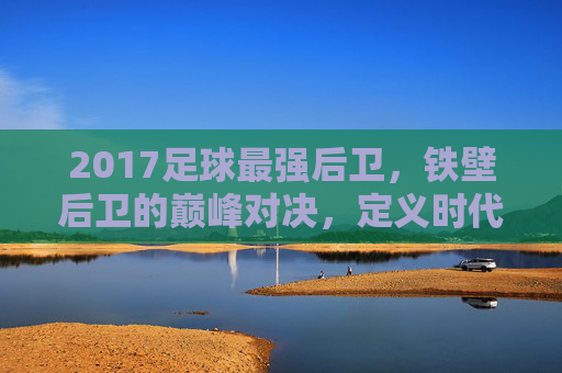 2017足球最强后卫，铁壁后卫的巅峰对决，定义时代的防守核心，2017足球最强后卫，铁壁后卫的巅峰对决，定义时代的防守核心