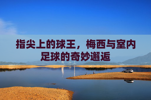 指尖上的球王，梅西与室内足球的奇妙邂逅