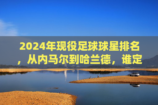 2024年现役足球球星排名,从内马尔到哈兰德,谁定义现代足球的顶尖水准?