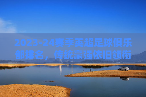 2023-24赛季英超足球俱乐部排名，传统豪强依旧领衔，新贵崛起带来变数，2023-24赛季英超排名，传统豪强依旧领衔，新贵崛起带来变数