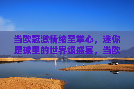 当欧冠激情缩至掌心，迷你足球里的世界级盛宴，当欧冠激情缩至掌心，迷你足球里的世界级盛宴