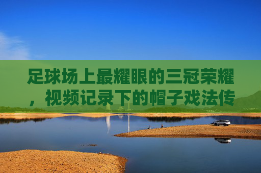 足球场上最耀眼的三冠荣耀,视频记录下的帽子戏法传奇,足球场上最耀眼的三冠荣耀,视频记录下的帽子戏法传奇