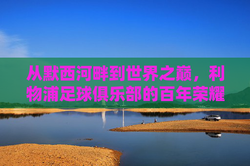 从默西河畔到世界之巅，利物浦足球俱乐部的百年荣耀与精神传承，从默西河畔到世界之巅，利物浦足球俱乐部的百年荣耀与精神传承