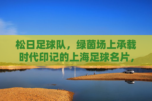 松日足球队，绿茵场上承载时代印记的上海足球名片，松日足球队，绿茵场上承载时代印记的上海足球名片