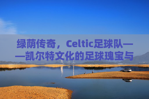 绿荫传奇，Celtic足球队——凯尔特文化的足球瑰宝与欧洲赛场的不败传奇