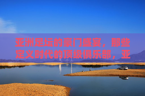 亚洲足坛的豪门盛宴,那些定义时代的顶级俱乐部,亚洲足坛的豪门盛宴,那些定义时代的顶级俱乐部