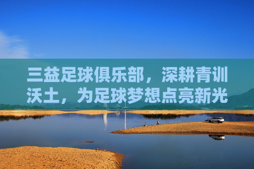 三益足球俱乐部,深耕青训沃土,为足球梦想点亮新光