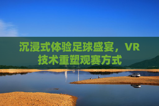 沉浸式体验足球盛宴,VR技术重塑观赛方式